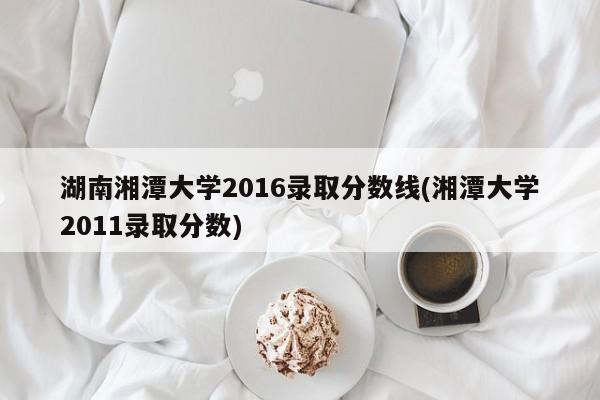 湖南湘潭大学2016录取分数线(湘潭大学2011录取分数)