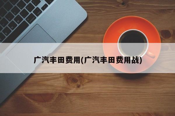 广汽丰田费用(广汽丰田费用战)