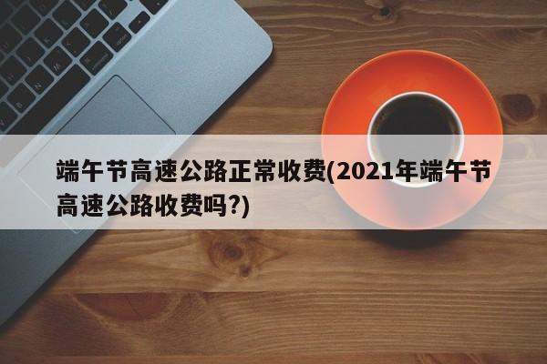 端午节高速公路正常收费(2021年端午节高速公路收费吗?)
