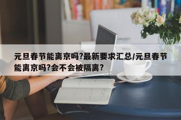 元旦春节能离京吗?最新要求汇总/元旦春节能离京吗?会不会被隔离?