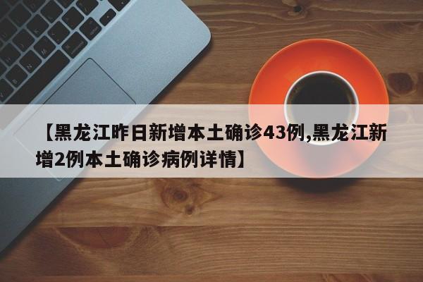 【黑龙江昨日新增本土确诊43例,黑龙江新增2例本土确诊病例详情】