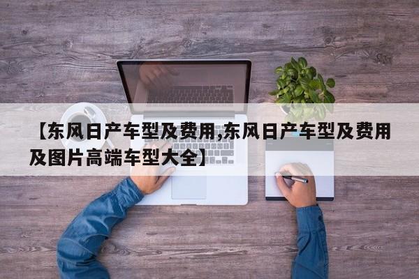 【东风日产车型及费用,东风日产车型及费用及图片高端车型大全】