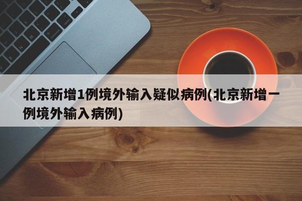 北京新增1例境外输入疑似病例(北京新增一例境外输入病例)