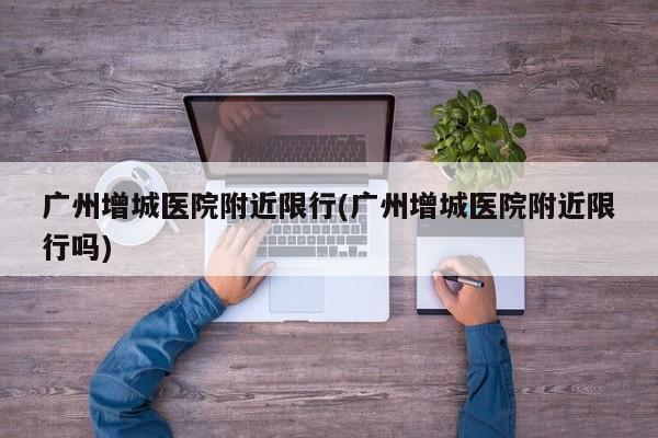 广州增城医院附近限行(广州增城医院附近限行吗)