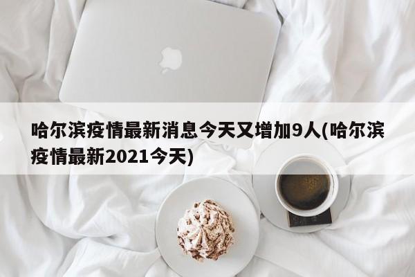 哈尔滨疫情最新消息今天又增加9人(哈尔滨疫情最新2021今天)
