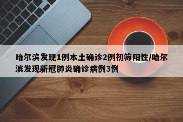 哈尔滨发现1例本土确诊2例初筛阳性/哈尔滨发现新冠肺炎确诊病例3例
