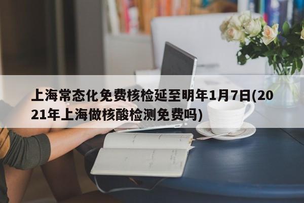 上海常态化免费核检延至明年1月7日(2021年上海做核酸检测免费吗)