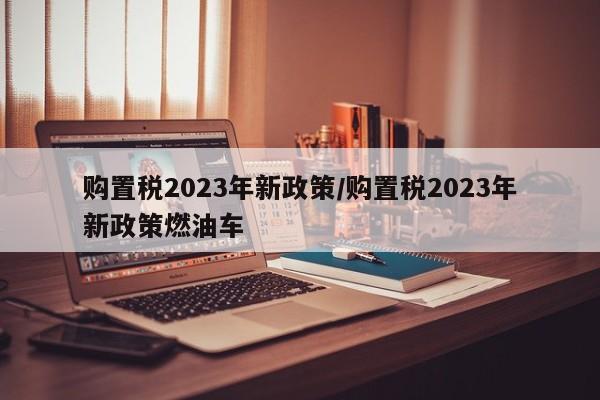 购置税2023年新政策/购置税2023年新政策燃油车