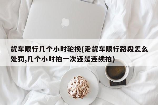 货车限行几个小时轮换(走货车限行路段怎么处罚,几个小时拍一次还是连续拍)