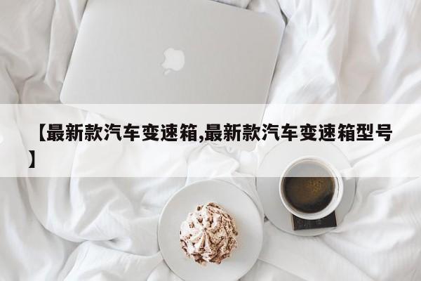 【最新款汽车变速箱,最新款汽车变速箱型号】