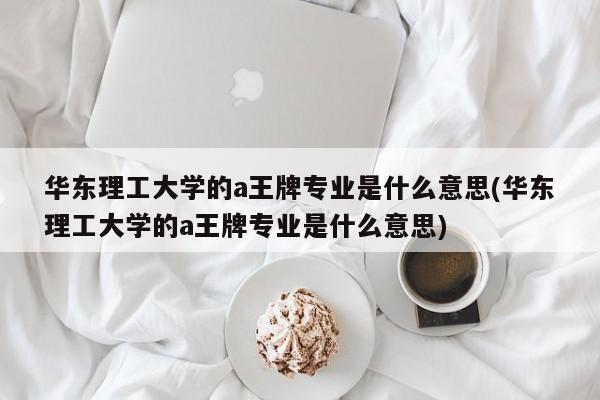 华东理工大学的a王牌专业是什么意思(华东理工大学的a王牌专业是什么意思)