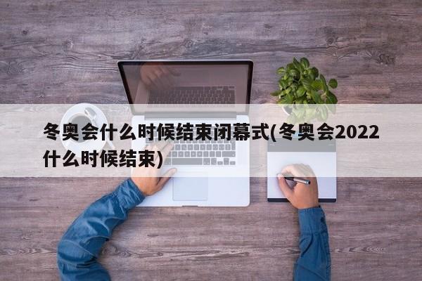 冬奥会什么时候结束闭幕式(冬奥会2022什么时候结束)