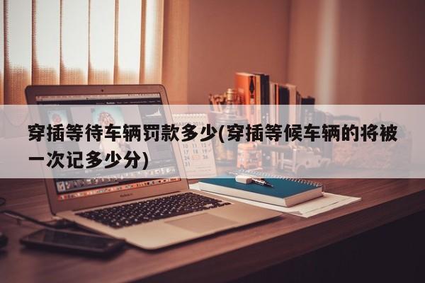 穿插等待车辆罚款多少(穿插等候车辆的将被一次记多少分)