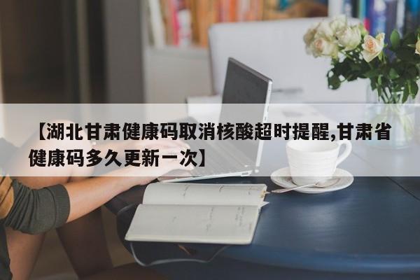 【湖北甘肃健康码取消核酸超时提醒,甘肃省健康码多久更新一次】