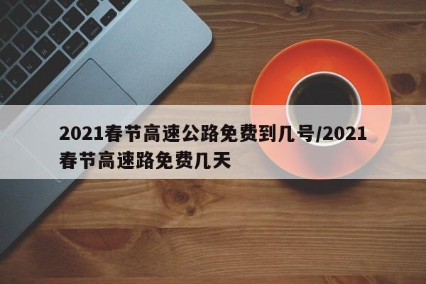 2021春节高速公路免费到几号/2021春节高速路免费几天