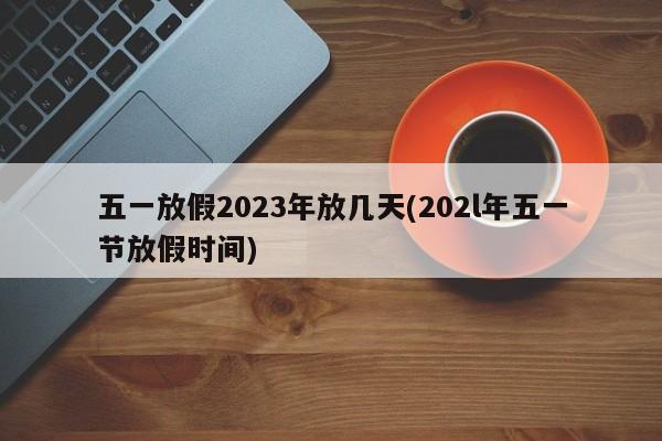 五一放假2023年放几天(202l年五一节放假时间)