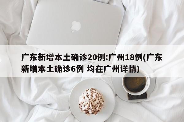 广东新增本土确诊20例:广州18例(广东新增本土确诊6例 均在广州详情)