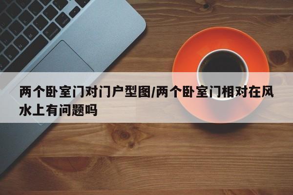 两个卧室门对门户型图/两个卧室门相对在风水上有问题吗