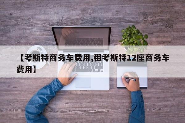 【考斯特商务车费用,租考斯特12座商务车费用】
