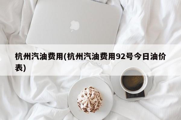杭州汽油费用(杭州汽油费用92号今日油价表)