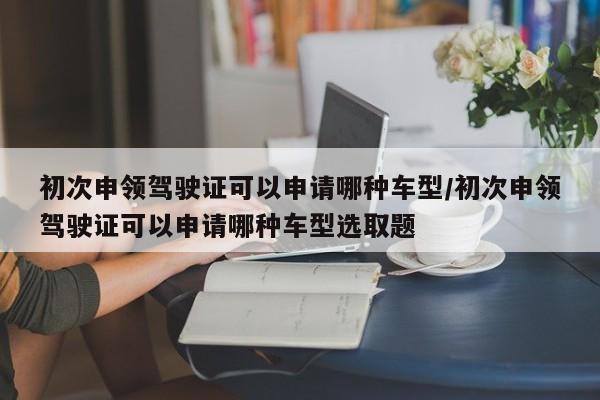 初次申领驾驶证可以申请哪种车型/初次申领驾驶证可以申请哪种车型选取题