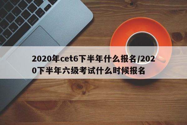 2020年cet6下半年什么报名/2020下半年六级考试什么时候报名