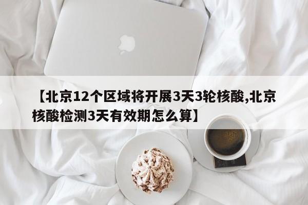 【北京12个区域将开展3天3轮核酸,北京核酸检测3天有效期怎么算】