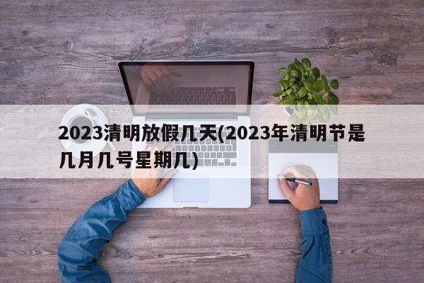 2023清明放假几天(2023年清明节是几月几号星期几)