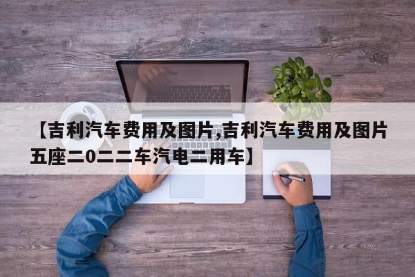【吉利汽车费用及图片,吉利汽车费用及图片五座二0二二车汽电二用车】