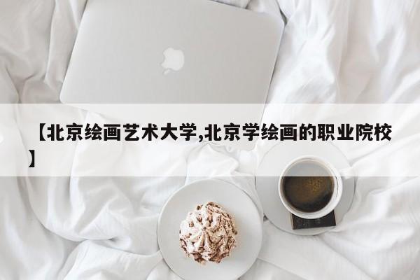 【北京绘画艺术大学,北京学绘画的职业院校】