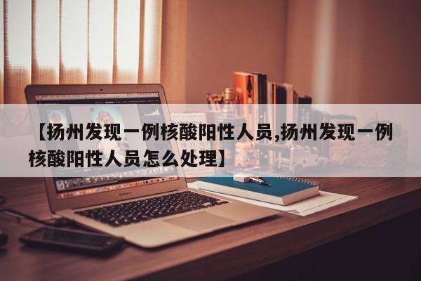 【扬州发现一例核酸阳性人员,扬州发现一例核酸阳性人员怎么处理】