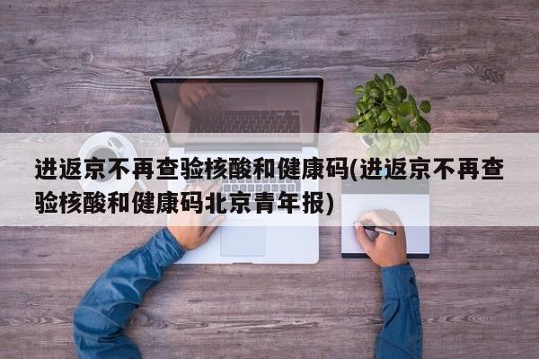 进返京不再查验核酸和健康码(进返京不再查验核酸和健康码北京青年报)