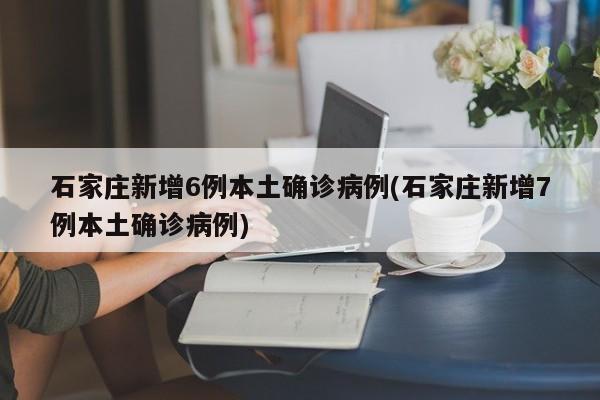 石家庄新增6例本土确诊病例(石家庄新增7例本土确诊病例)