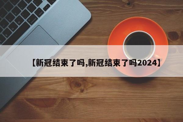 【新冠结束了吗,新冠结束了吗2024】