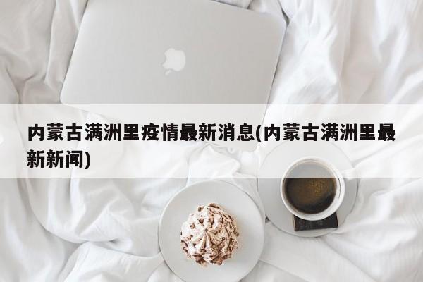 内蒙古满洲里疫情最新消息(内蒙古满洲里最新新闻)