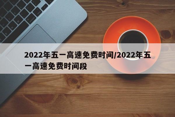 2022年五一高速免费时间/2022年五一高速免费时间段
