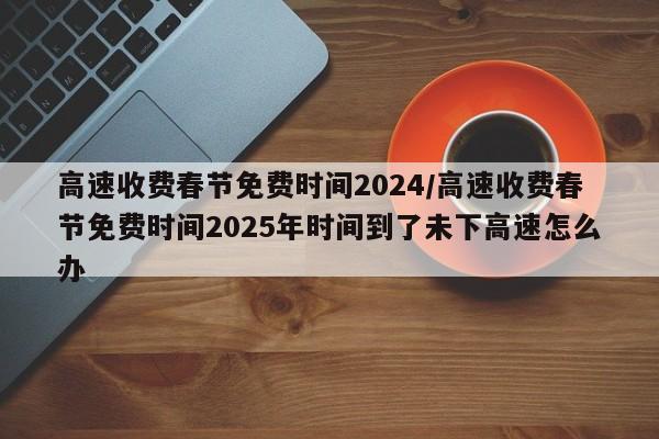 高速收费春节免费时间2024/高速收费春节免费时间2025年时间到了未下高速怎么办