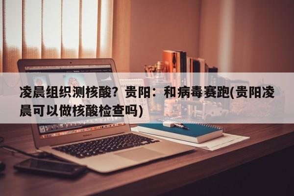 凌晨组织测核酸？贵阳：和病毒赛跑(贵阳凌晨可以做核酸检查吗)