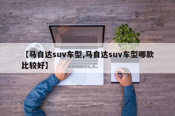 【马自达suv车型,马自达suv车型哪款比较好】