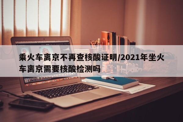 乘火车离京不再查核酸证明/2021年坐火车离京需要核酸检测吗