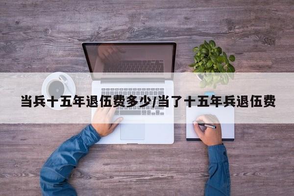 当兵十五年退伍费多少/当了十五年兵退伍费