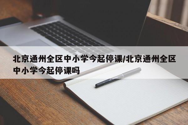 北京通州全区中小学今起停课/北京通州全区中小学今起停课吗