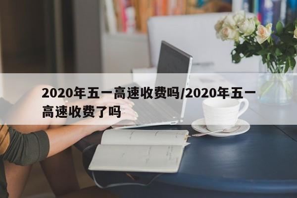 2020年五一高速收费吗/2020年五一高速收费了吗