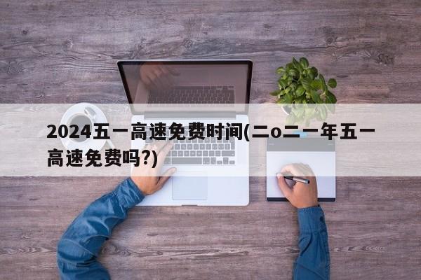 2024五一高速免费时间(二o二一年五一高速免费吗?)