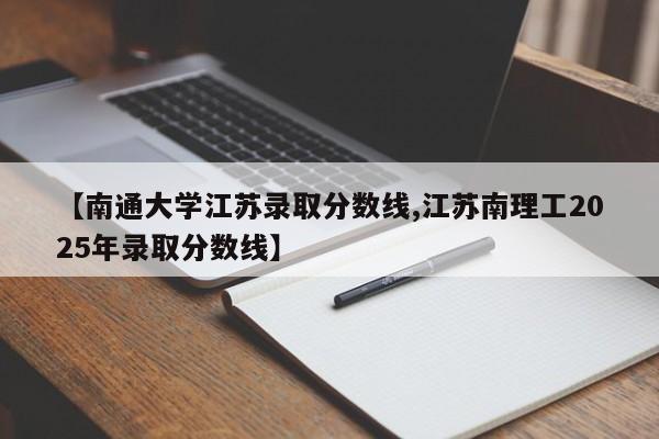 【南通大学江苏录取分数线,江苏南理工2025年录取分数线】
