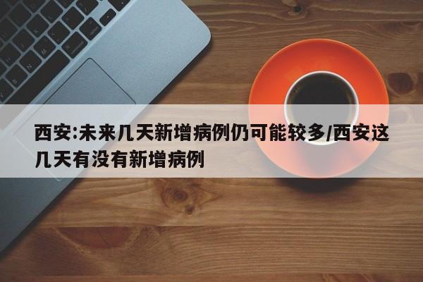 西安:未来几天新增病例仍可能较多/西安这几天有没有新增病例
