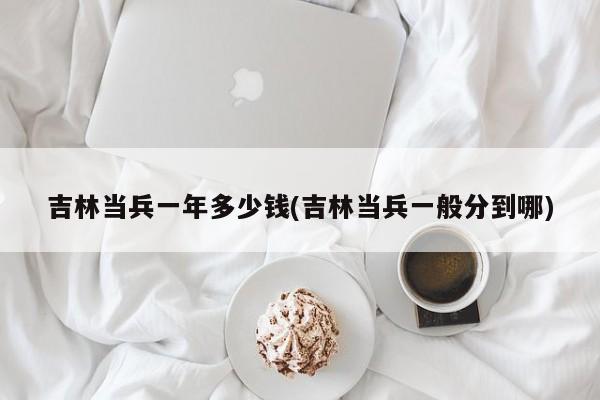 吉林当兵一年多少钱(吉林当兵一般分到哪)