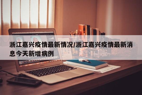 浙江嘉兴疫情最新情况/浙江嘉兴疫情最新消息今天新增病例
