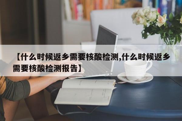【什么时候返乡需要核酸检测,什么时候返乡需要核酸检测报告】