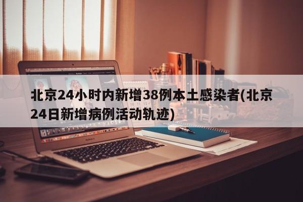 北京24小时内新增38例本土感染者(北京24日新增病例活动轨迹)